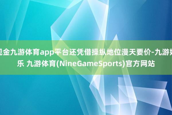 现金九游体育app平台还凭借操纵地位漫天要价-九游娱乐 九游体育(NineGameSports)官方网站