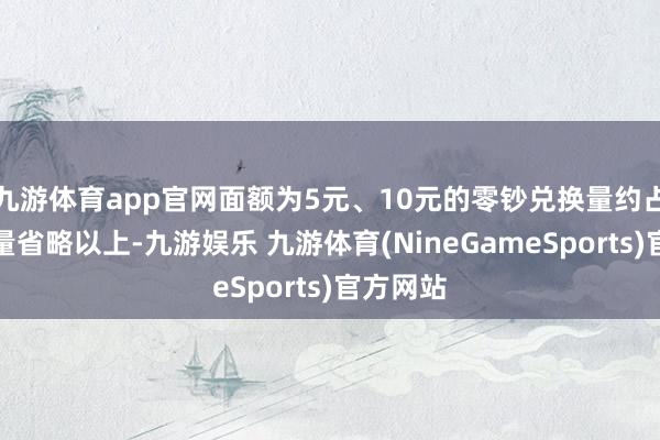 九游体育app官网面额为5元、10元的零钞兑换量约占总兑换量省略以上-九游娱乐 九游体育(NineGameSports)官方网站