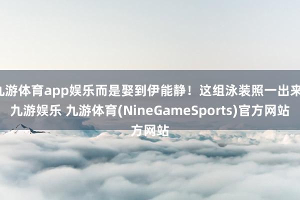 九游体育app娱乐而是娶到伊能静！这组泳装照一出来-九游娱乐 九游体育(NineGameSports)官方网站