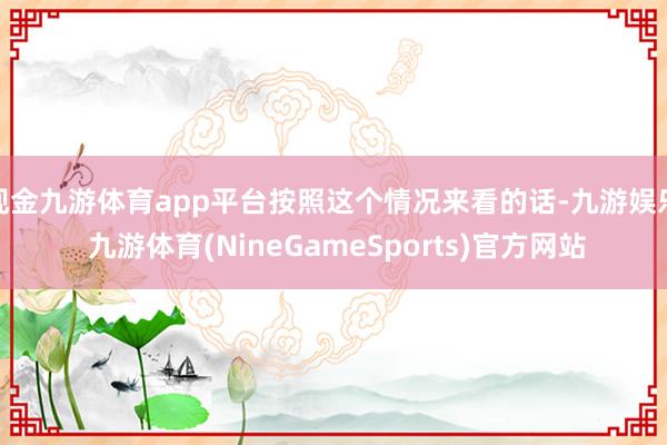 现金九游体育app平台按照这个情况来看的话-九游娱乐 九游体育(NineGameSports)官方网站