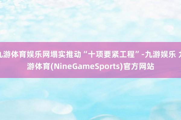 九游体育娱乐网塌实推动“十项要紧工程”-九游娱乐 九游体育(NineGameSports)官方网站
