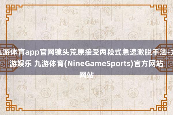 九游体育app官网镜头荒原接受两段式急速激脱手法-九游娱乐 九游体育(NineGameSports)官方网站