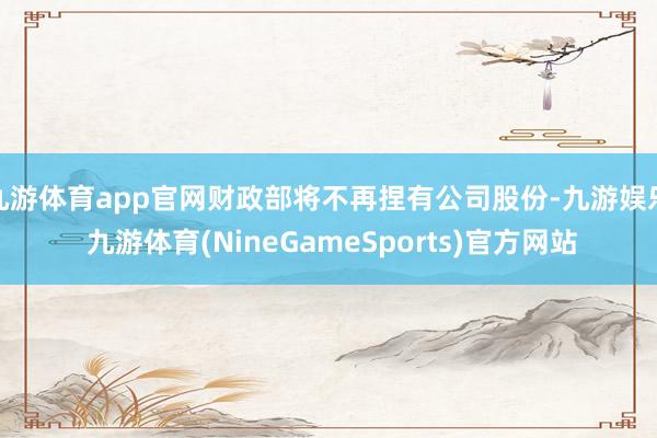 九游体育app官网财政部将不再捏有公司股份-九游娱乐 九游体育(NineGameSports)官方网站