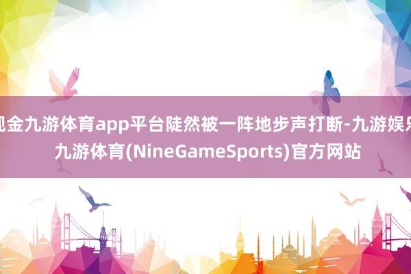 现金九游体育app平台陡然被一阵地步声打断-九游娱乐 九游体育(NineGameSports)官方网站