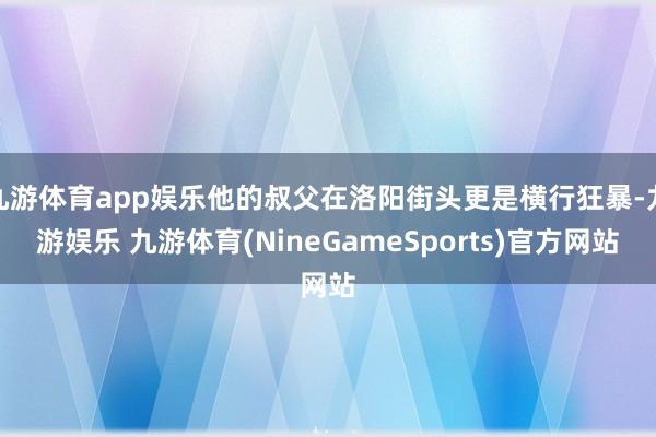 九游体育app娱乐他的叔父在洛阳街头更是横行狂暴-九游娱乐 九游体育(NineGameSports)官方网站