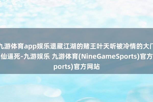 九游体育app娱乐退藏江湖的赌王叶天听被冷情的大门徒沈仙逼死-九游娱乐 九游体育(NineGameSports)官方网站
