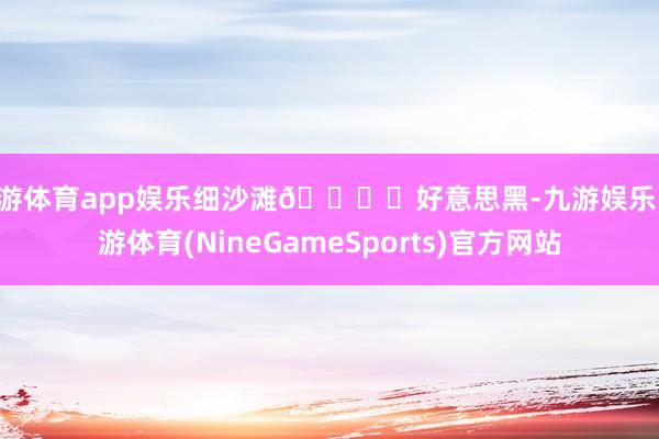 九游体育app娱乐细沙滩🏖️好意思黑-九游娱乐 九游体育(NineGameSports)官方网站