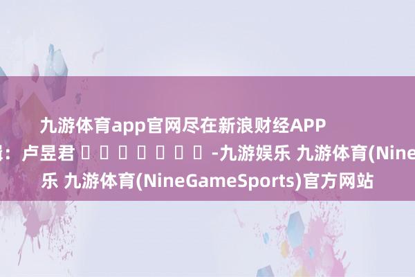 九游体育app官网尽在新浪财经APP            						株连剪辑：卢昱君 							-九游娱乐 九游体育(NineGameSports)官方网站