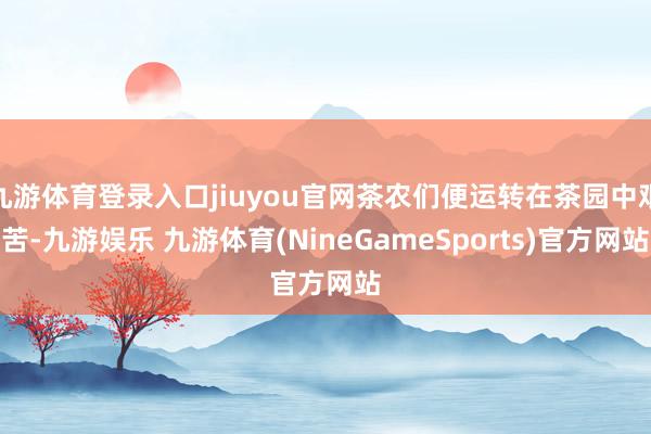九游体育登录入口jiuyou官网茶农们便运转在茶园中艰苦-九游娱乐 九游体育(NineGameSports)官方网站