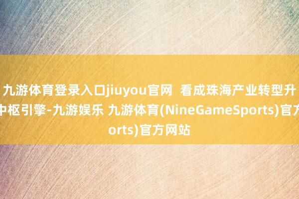 九游体育登录入口jiuyou官网  看成珠海产业转型升级的中枢引擎-九游娱乐 九游体育(NineGameSports)官方网站