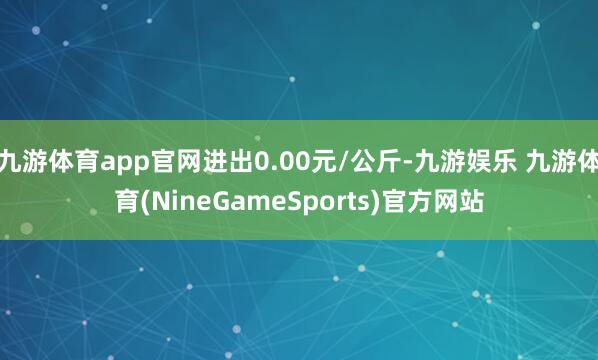 九游体育app官网进出0.00元/公斤-九游娱乐 九游体育(NineGameSports)官方网站