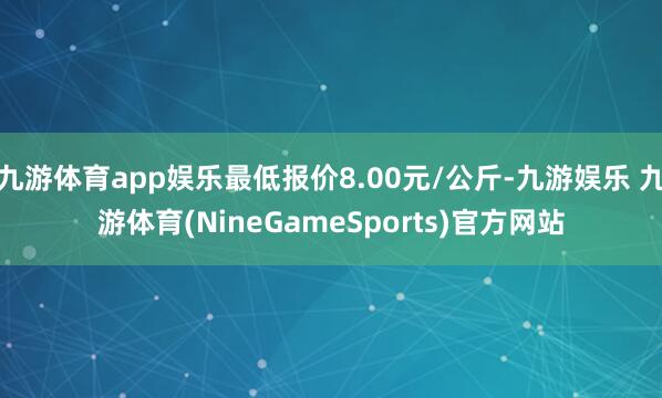 九游体育app娱乐最低报价8.00元/公斤-九游娱乐 九游体育(NineGameSports)官方网站