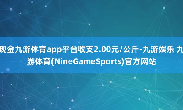 现金九游体育app平台收支2.00元/公斤-九游娱乐 九游体育(NineGameSports)官方网站
