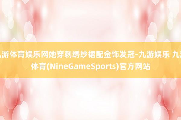 九游体育娱乐网她穿刺绣纱裙配金饰发冠-九游娱乐 九游体育(NineGameSports)官方网站