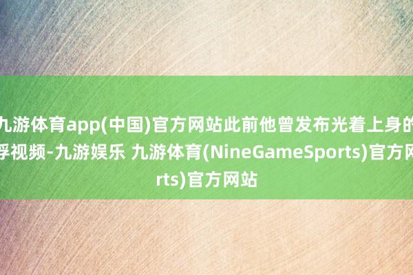 九游体育app(中国)官方网站此前他曾发布光着上身的拍浮视频-九游娱乐 九游体育(NineGameSports)官方网站