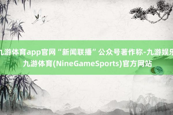 九游体育app官网“新闻联播”公众号著作称-九游娱乐 九游体育(NineGameSports)官方网站