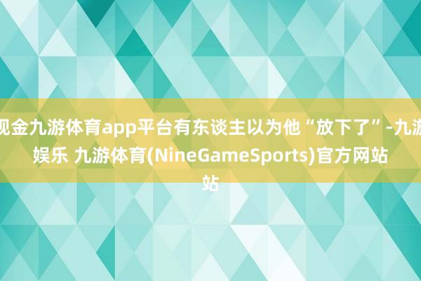 现金九游体育app平台有东谈主以为他“放下了”-九游娱乐 九游体育(NineGameSports)官方网站