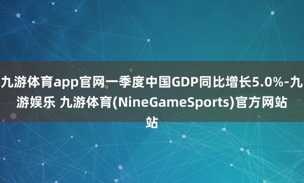 九游体育app官网一季度中国GDP同比增长5.0%-九游娱乐 九游体育(NineGameSports)官方网站