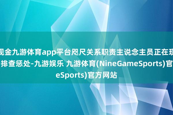 现金九游体育app平台咫尺关系职责主说念主员正在现场进行排查惩处-九游娱乐 九游体育(NineGameSports)官方网站