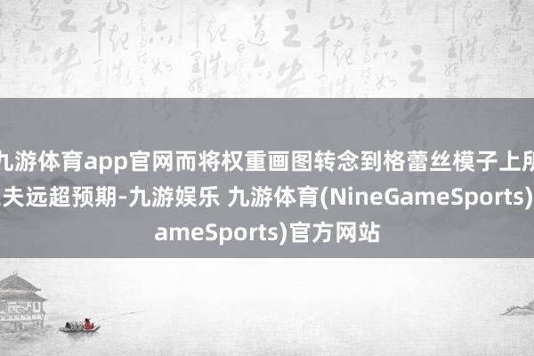 九游体育app官网而将权重画图转念到格蕾丝模子上所蓦的的工夫远超预期-九游娱乐 九游体育(NineGameSports)官方网站
