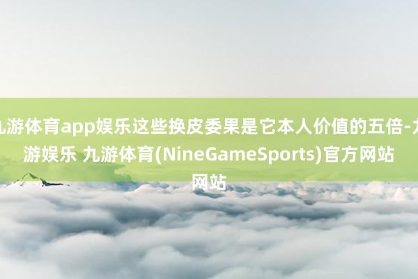 九游体育app娱乐这些换皮委果是它本人价值的五倍-九游娱乐 九游体育(NineGameSports)官方网站