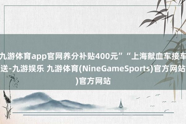九游体育app官网养分补贴400元”“上海献血车接车送-九游娱乐 九游体育(NineGameSports)官方网站