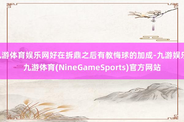 九游体育娱乐网好在拆鼎之后有教悔球的加成-九游娱乐 九游体育(NineGameSports)官方网站