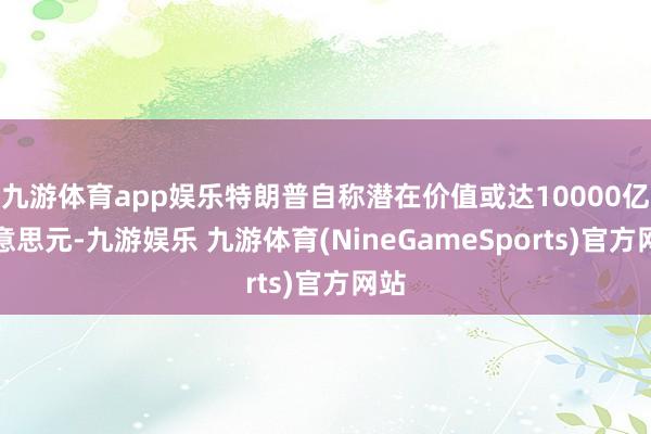 九游体育app娱乐特朗普自称潜在价值或达10000亿好意思元-九游娱乐 九游体育(NineGameSports)官方网站