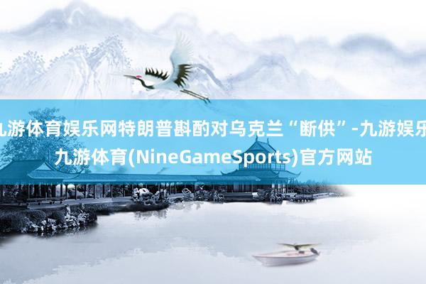 九游体育娱乐网特朗普斟酌对乌克兰“断供”-九游娱乐 九游体育(NineGameSports)官方网站