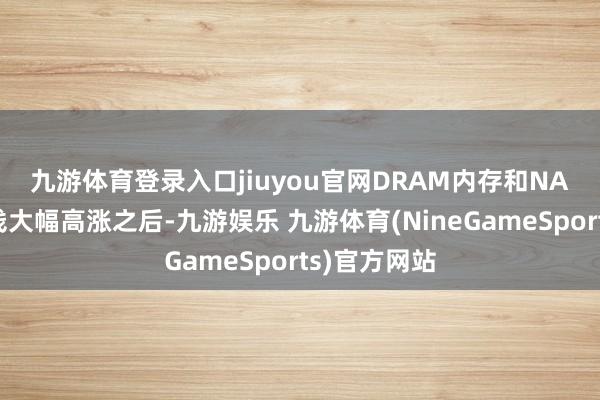 九游体育登录入口jiuyou官网　　DRAM内存和NAND闪存价钱大幅高涨之后-九游娱乐 九游体育(NineGameSports)官方网站