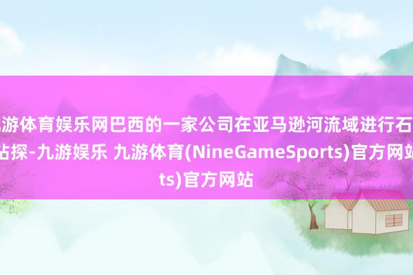 九游体育娱乐网巴西的一家公司在亚马逊河流域进行石油钻探-九游娱乐 九游体育(NineGameSports)官方网站
