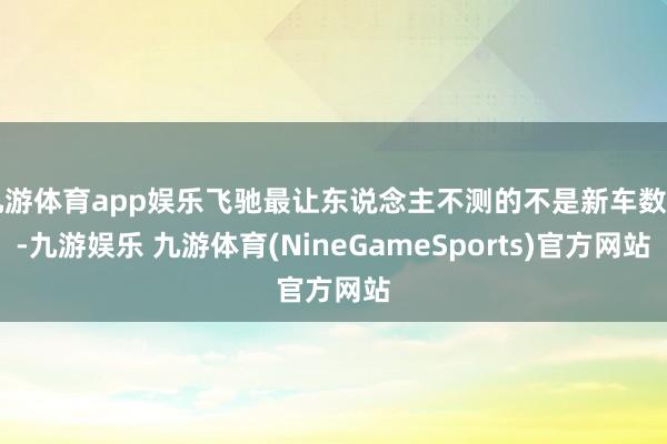 九游体育app娱乐飞驰最让东说念主不测的不是新车数目-九游娱乐 九游体育(NineGameSports)官方网站