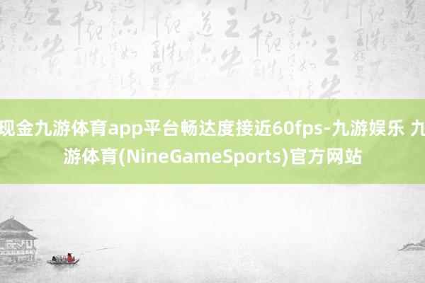 现金九游体育app平台畅达度接近60fps-九游娱乐 九游体育(NineGameSports)官方网站