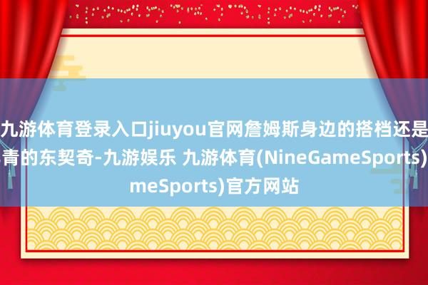 九游体育登录入口jiuyou官网詹姆斯身边的搭档还是酿成了年青的东契奇-九游娱乐 九游体育(NineGameSports)官方网站