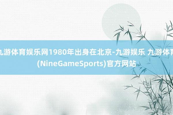 九游体育娱乐网1980年出身在北京-九游娱乐 九游体育(NineGameSports)官方网站