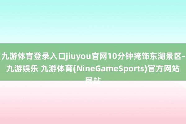 九游体育登录入口jiuyou官网10分钟掩饰东湖景区-九游娱乐 九游体育(NineGameSports)官方网站