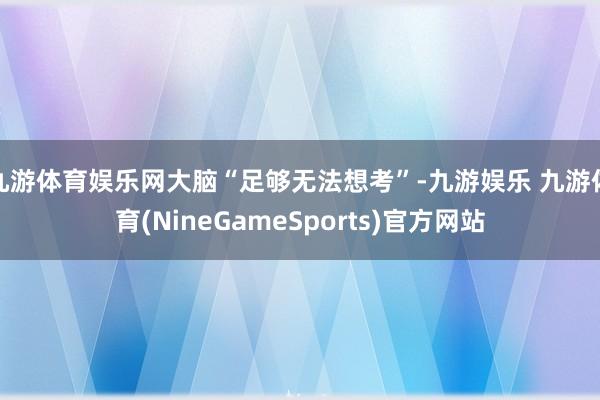 九游体育娱乐网大脑“足够无法想考”-九游娱乐 九游体育(NineGameSports)官方网站