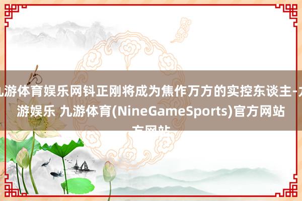 九游体育娱乐网钭正刚将成为焦作万方的实控东谈主-九游娱乐 九游体育(NineGameSports)官方网站