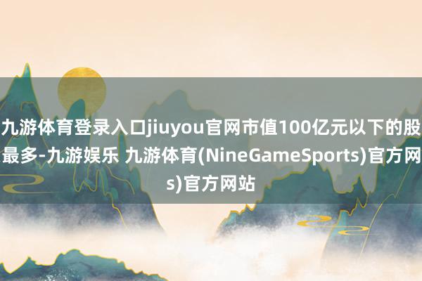 九游体育登录入口jiuyou官网市值100亿元以下的股票最多-九游娱乐 九游体育(NineGameSports)官方网站