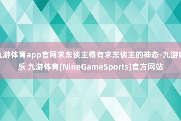 九游体育app官网求东谈主得有求东谈主的神态-九游娱乐 九游体育(NineGameSports)官方网站