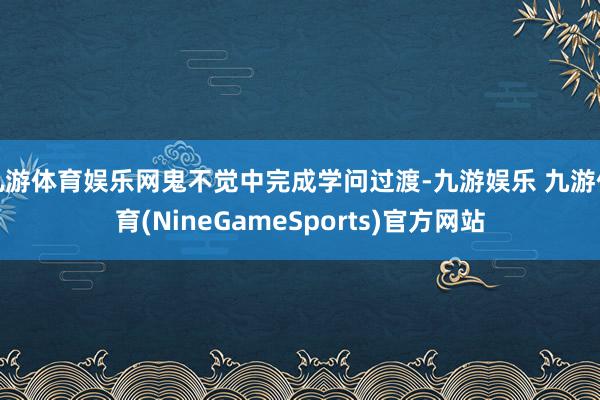 九游体育娱乐网鬼不觉中完成学问过渡-九游娱乐 九游体育(NineGameSports)官方网站
