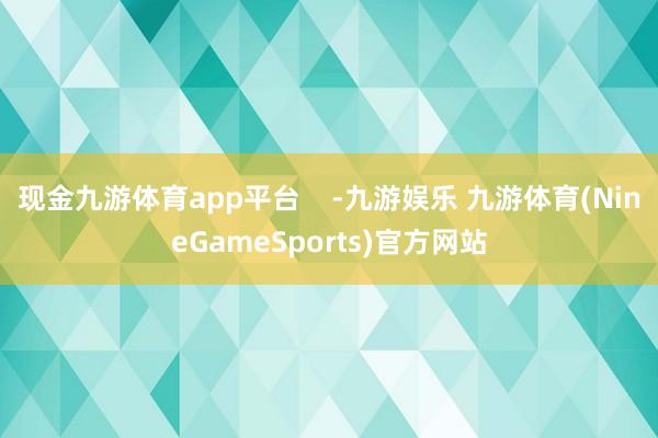 现金九游体育app平台    -九游娱乐 九游体育(NineGameSports)官方网站
