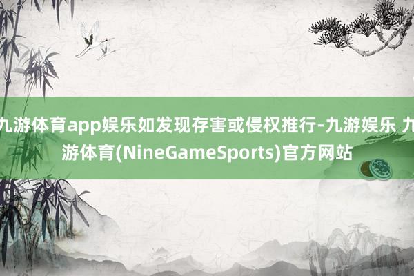 九游体育app娱乐如发现存害或侵权推行-九游娱乐 九游体育(NineGameSports)官方网站