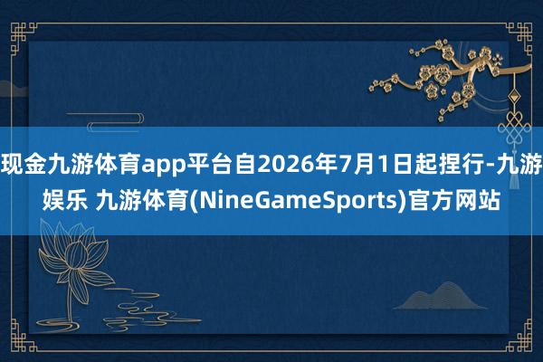 现金九游体育app平台自2026年7月1日起捏行-九游娱乐 九游体育(NineGameSports)官方网站