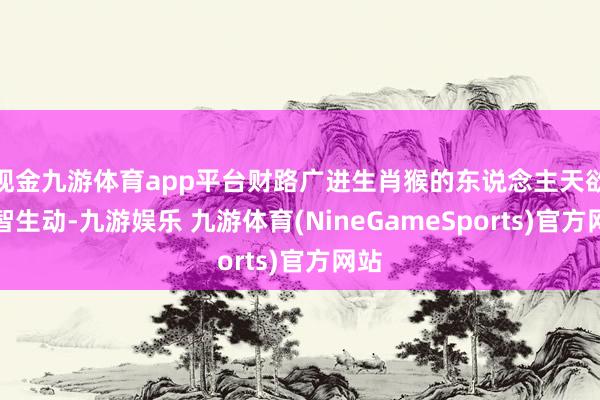 现金九游体育app平台财路广进生肖猴的东说念主天欲望智生动-九游娱乐 九游体育(NineGameSports)官方网站