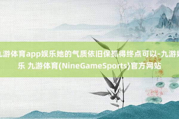 九游体育app娱乐她的气质依旧保抓得终点可以-九游娱乐 九游体育(NineGameSports)官方网站