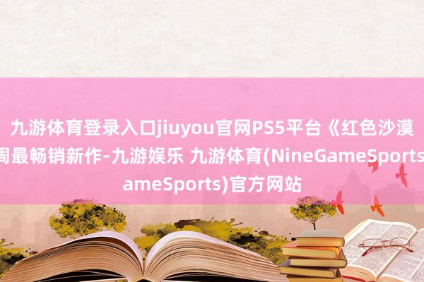 九游体育登录入口jiuyou官网PS5平台《红色沙漠》成为本周最畅销新作-九游娱乐 九游体育(NineGameSports)官方网站