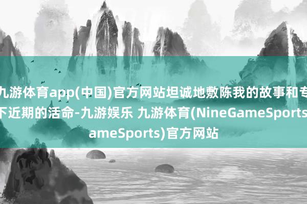 九游体育app(中国)官方网站坦诚地敷陈我的故事和专家共享一下近期的活命-九游娱乐 九游体育(NineGameSports)官方网站