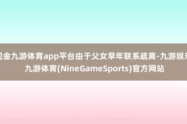现金九游体育app平台由于父女早年联系疏离-九游娱乐 九游体育(NineGameSports)官方网站