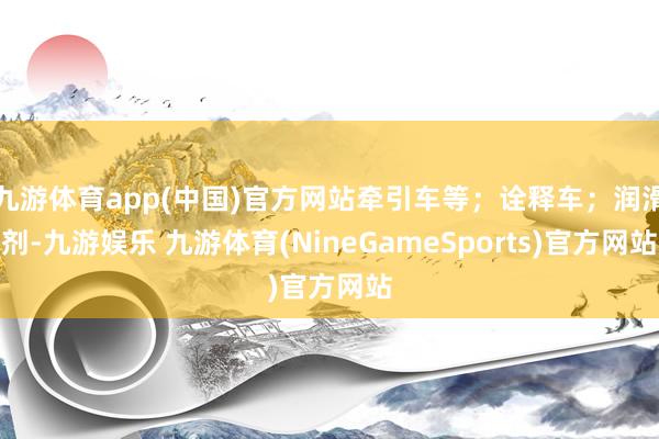 九游体育app(中国)官方网站牵引车等；诠释车；润滑剂-九游娱乐 九游体育(NineGameSports)官方网站
